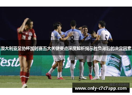 澳大利亚足协杯加时赛五大关键要点深度解析揭示胜负背后的决定因素